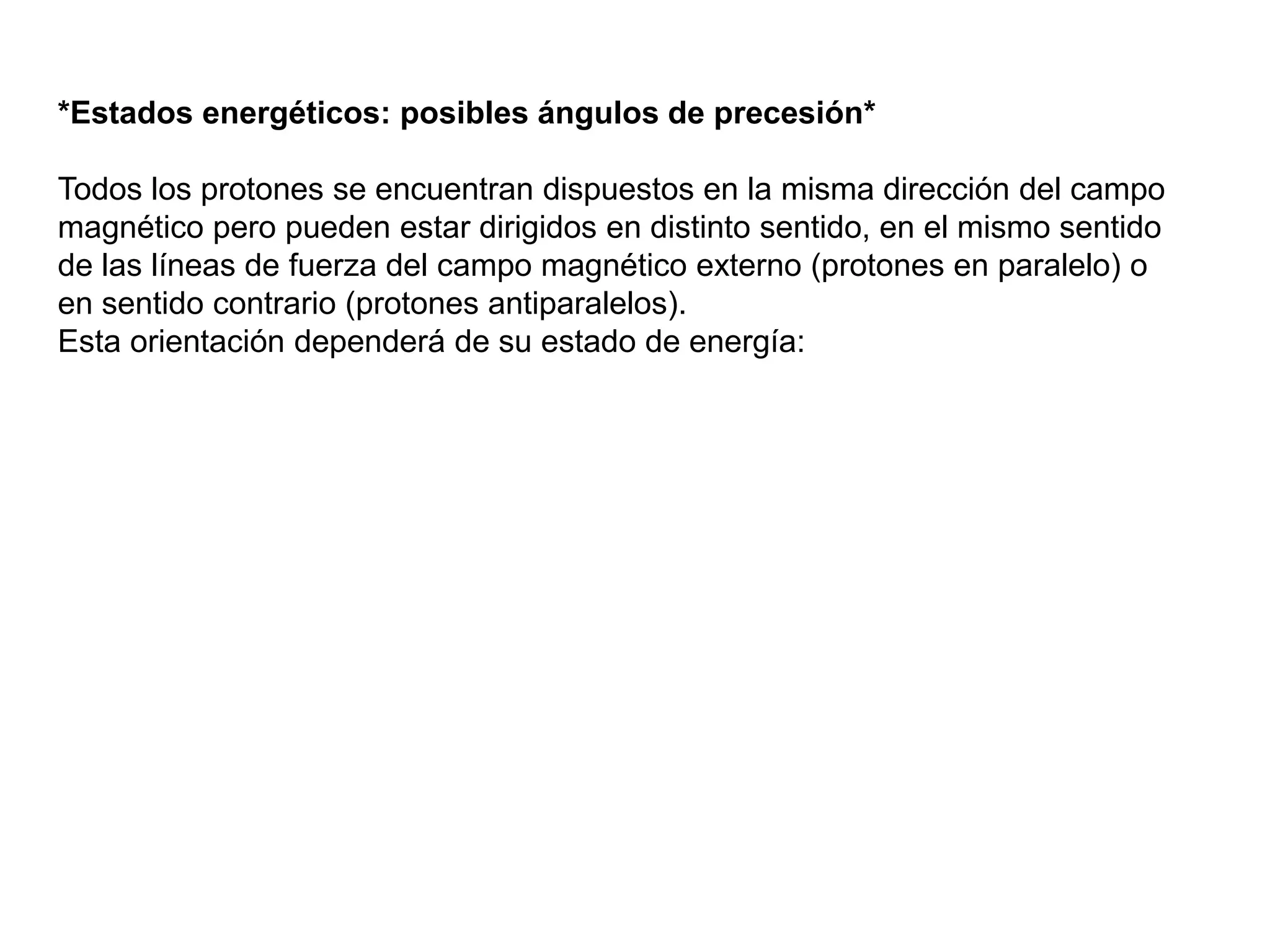 *Estados energéticos: posibles ángulos de precesión*
Todos los protones se encuentran dispuestos en la misma dirección del campo
magnético pero pueden estar dirigidos en distinto sentido, en el mismo sentido
de las líneas de fuerza del campo magnético externo (protones en paralelo) o
en sentido contrario (protones antiparalelos).
Esta orientación dependerá de su estado de energía:
 