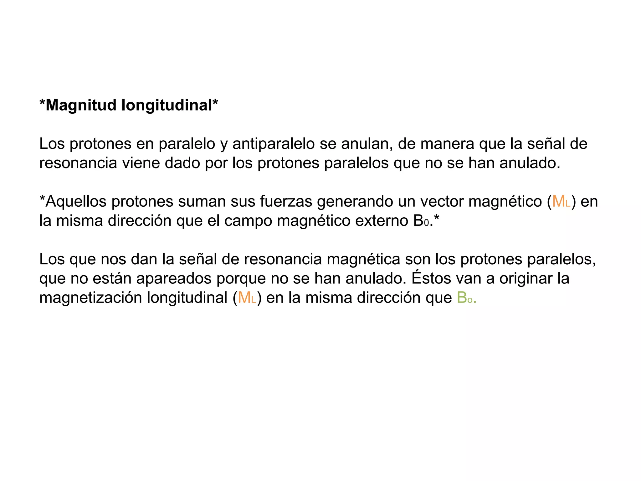 *Magnitud longitudinal*
Los protones en paralelo y antiparalelo se anulan, de manera que la señal de
resonancia viene dado por los protones paralelos que no se han anulado.
*Aquellos protones suman sus fuerzas generando un vector magnético (ML) en
la misma dirección que el campo magnético externo B0.*
Los que nos dan la señal de resonancia magnética son los protones paralelos,
que no están apareados porque no se han anulado. Éstos van a originar la
magnetización longitudinal (ML) en la misma dirección que Bo.
 