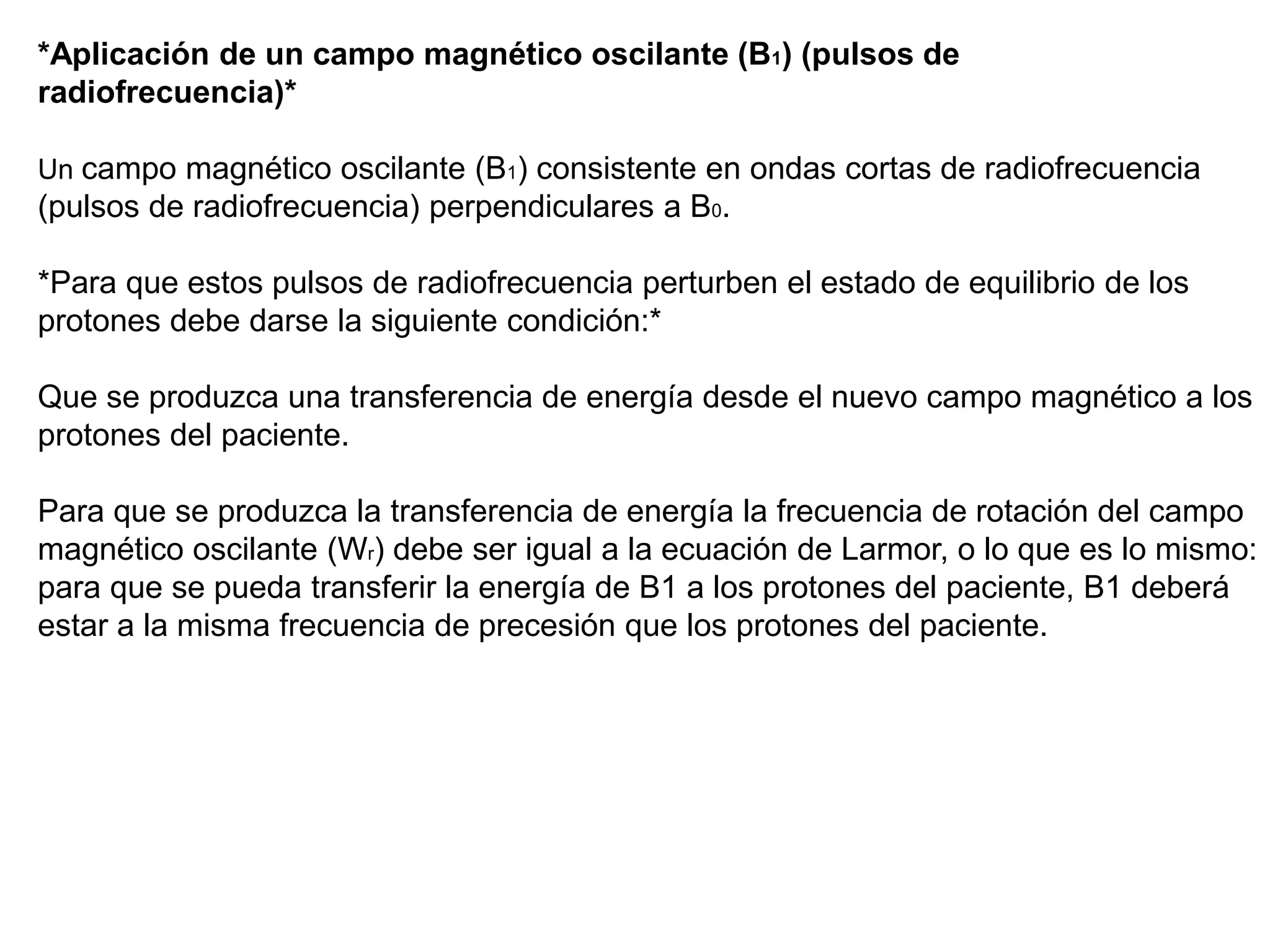 *Aplicación de un campo magnético oscilante (B1) (pulsos de
radiofrecuencia)*
Un campo magnético oscilante (B1) consistente en ondas cortas de radiofrecuencia
(pulsos de radiofrecuencia) perpendiculares a B0.
*Para que estos pulsos de radiofrecuencia perturben el estado de equilibrio de los
protones debe darse la siguiente condición:*
Que se produzca una transferencia de energía desde el nuevo campo magnético a los
protones del paciente.
Para que se produzca la transferencia de energía la frecuencia de rotación del campo
magnético oscilante (Wr) debe ser igual a la ecuación de Larmor, o lo que es lo mismo:
para que se pueda transferir la energía de B1 a los protones del paciente, B1 deberá
estar a la misma frecuencia de precesión que los protones del paciente.
 