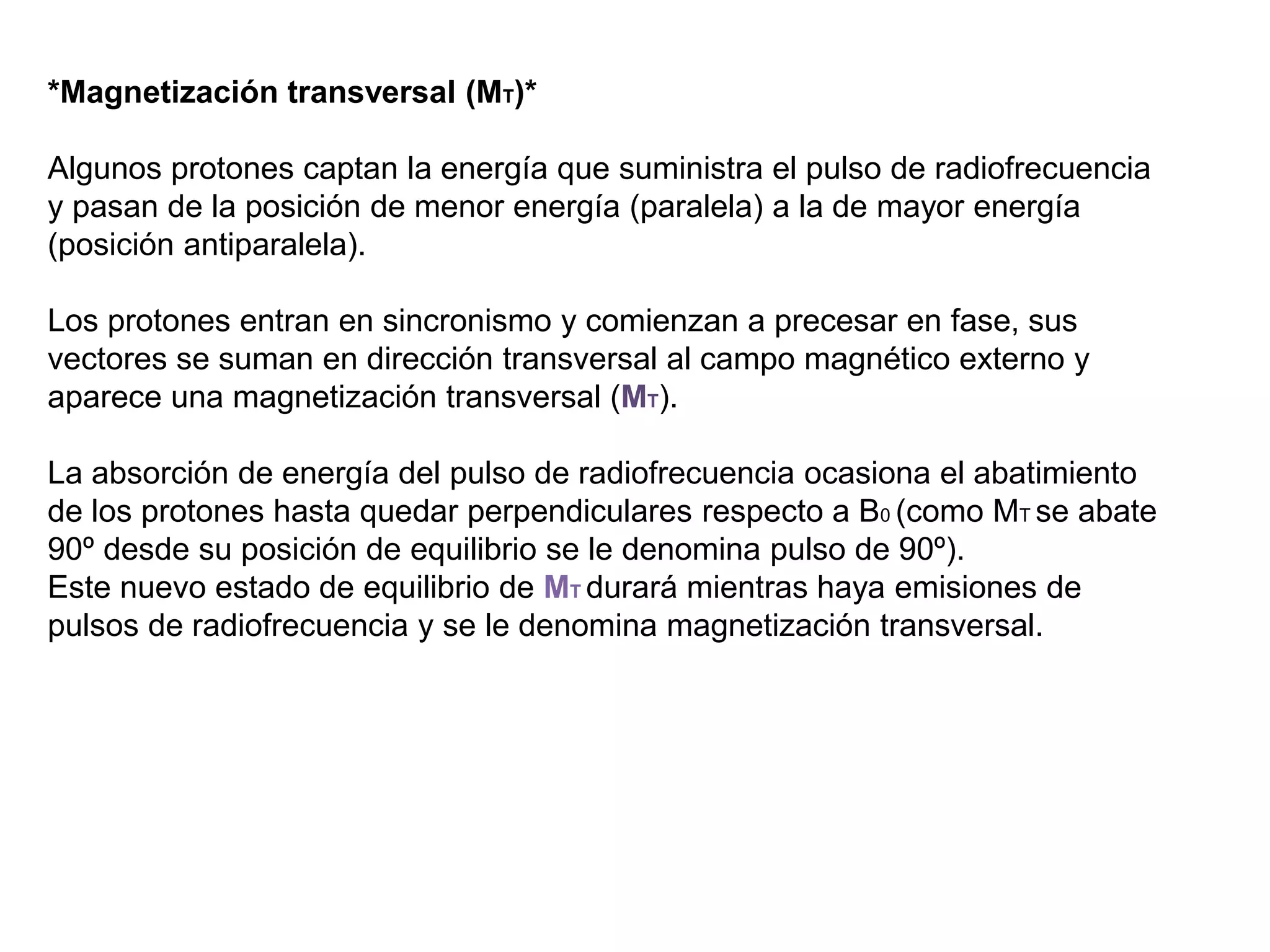*Magnetización transversal (MT)*
Algunos protones captan la energía que suministra el pulso de radiofrecuencia
y pasan de la posición de menor energía (paralela) a la de mayor energía
(posición antiparalela).
Los protones entran en sincronismo y comienzan a precesar en fase, sus
vectores se suman en dirección transversal al campo magnético externo y
aparece una magnetización transversal (MT).
La absorción de energía del pulso de radiofrecuencia ocasiona el abatimiento
de los protones hasta quedar perpendiculares respecto a B0 (como MT se abate
90º desde su posición de equilibrio se le denomina pulso de 90º).
Este nuevo estado de equilibrio de MT durará mientras haya emisiones de
pulsos de radiofrecuencia y se le denomina magnetización transversal.
 