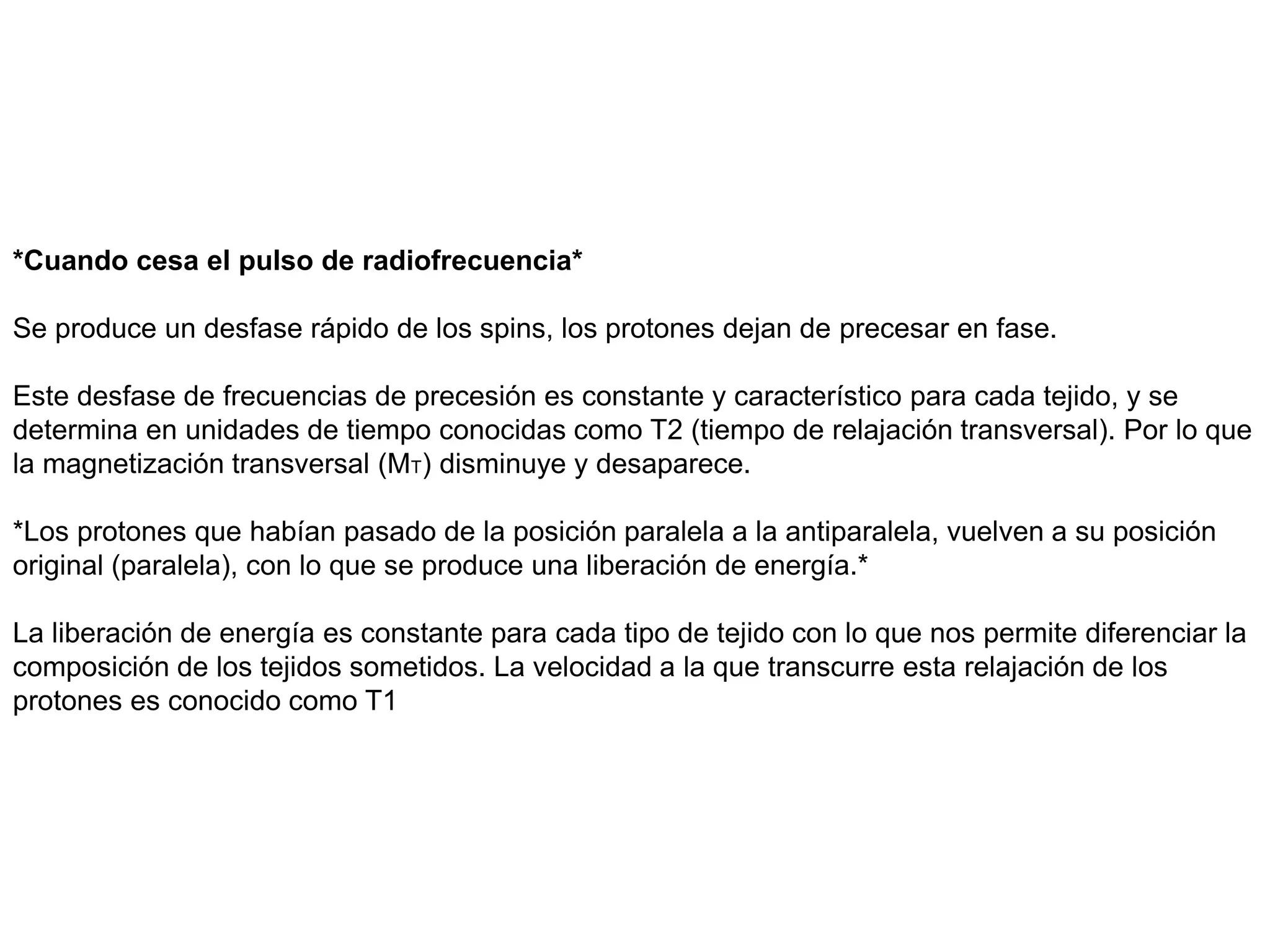 *Cuando cesa el pulso de radiofrecuencia*
Se produce un desfase rápido de los spins, los protones dejan de precesar en fase.
Este desfase de frecuencias de precesión es constante y característico para cada tejido, y se
determina en unidades de tiempo conocidas como T2 (tiempo de relajación transversal). Por lo que
la magnetización transversal (MT) disminuye y desaparece.
*Los protones que habían pasado de la posición paralela a la antiparalela, vuelven a su posición
original (paralela), con lo que se produce una liberación de energía.*
La liberación de energía es constante para cada tipo de tejido con lo que nos permite diferenciar la
composición de los tejidos sometidos. La velocidad a la que transcurre esta relajación de los
protones es conocido como T1
 