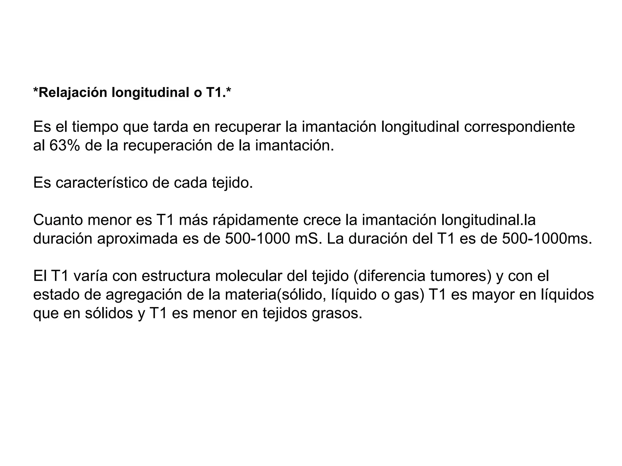 *Relajación longitudinal o T1.*
Es el tiempo que tarda en recuperar la imantación longitudinal correspondiente
al 63% de la recuperación de la imantación.
Es característico de cada tejido.
Cuanto menor es T1 más rápidamente crece la imantación longitudinal.la
duración aproximada es de 500-1000 mS. La duración del T1 es de 500-1000ms.
El T1 varía con estructura molecular del tejido (diferencia tumores) y con el
estado de agregación de la materia(sólido, líquido o gas) T1 es mayor en líquidos
que en sólidos y T1 es menor en tejidos grasos.
 
