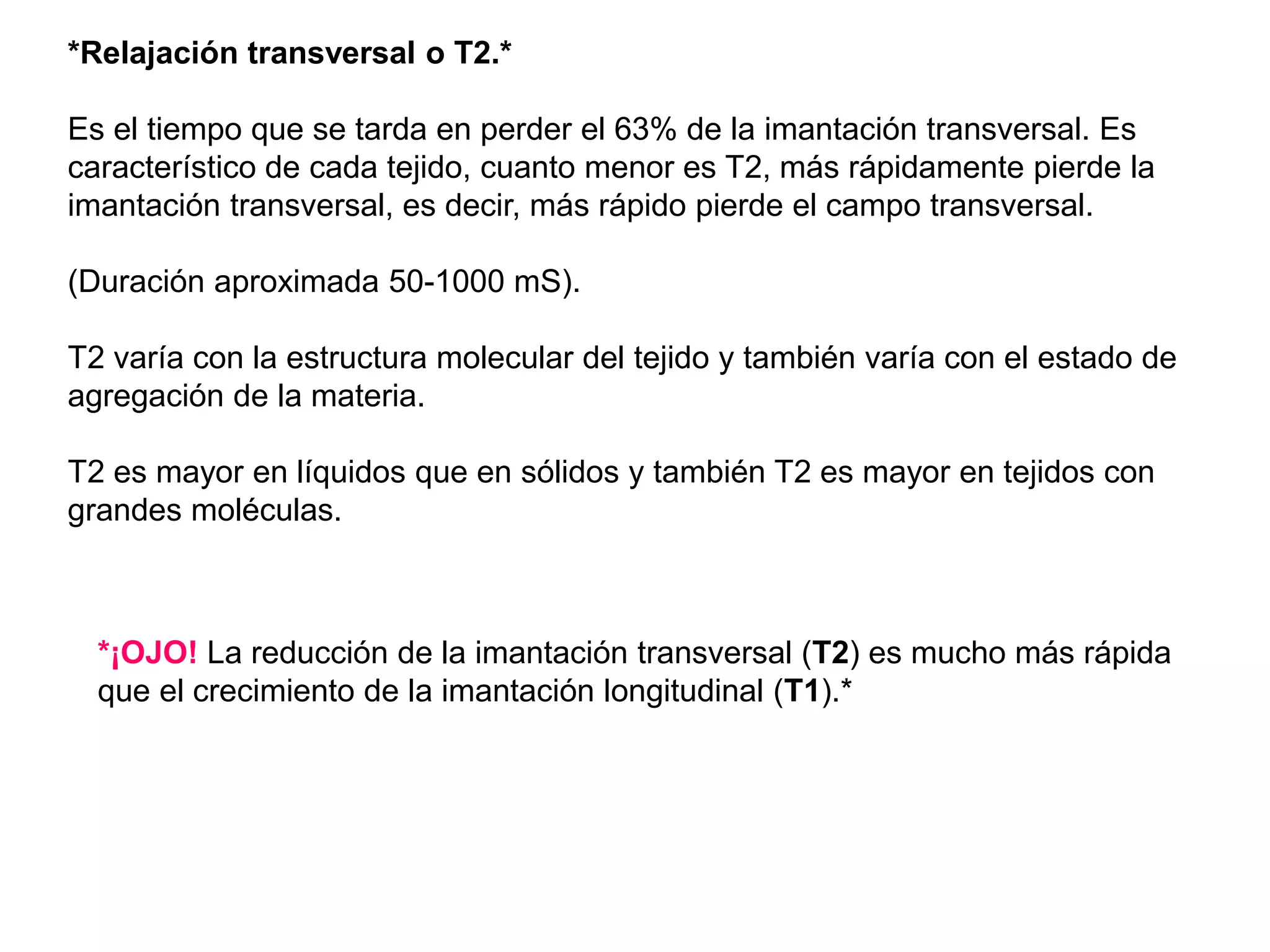 *Relajación transversal o T2.*
Es el tiempo que se tarda en perder el 63% de la imantación transversal. Es
característico de cada tejido, cuanto menor es T2, más rápidamente pierde la
imantación transversal, es decir, más rápido pierde el campo transversal.
(Duración aproximada 50-1000 mS).
T2 varía con la estructura molecular del tejido y también varía con el estado de
agregación de la materia.
T2 es mayor en líquidos que en sólidos y también T2 es mayor en tejidos con
grandes moléculas.
*¡OJO! La reducción de la imantación transversal (T2) es mucho más rápida
que el crecimiento de la imantación longitudinal (T1).*
 
