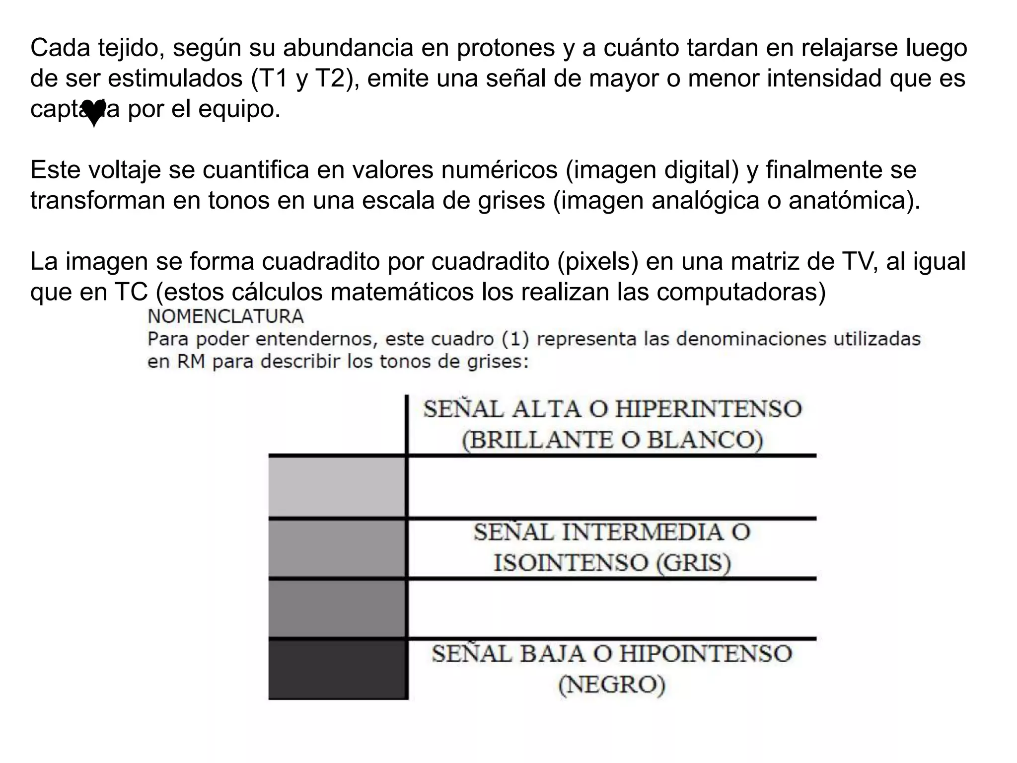 ♥
Cada tejido, según su abundancia en protones y a cuánto tardan en relajarse luego
de ser estimulados (T1 y T2), emite una señal de mayor o menor intensidad que es
captada por el equipo.
Este voltaje se cuantifica en valores numéricos (imagen digital) y finalmente se
transforman en tonos en una escala de grises (imagen analógica o anatómica).
La imagen se forma cuadradito por cuadradito (pixels) en una matriz de TV, al igual
que en TC (estos cálculos matemáticos los realizan las computadoras)
 