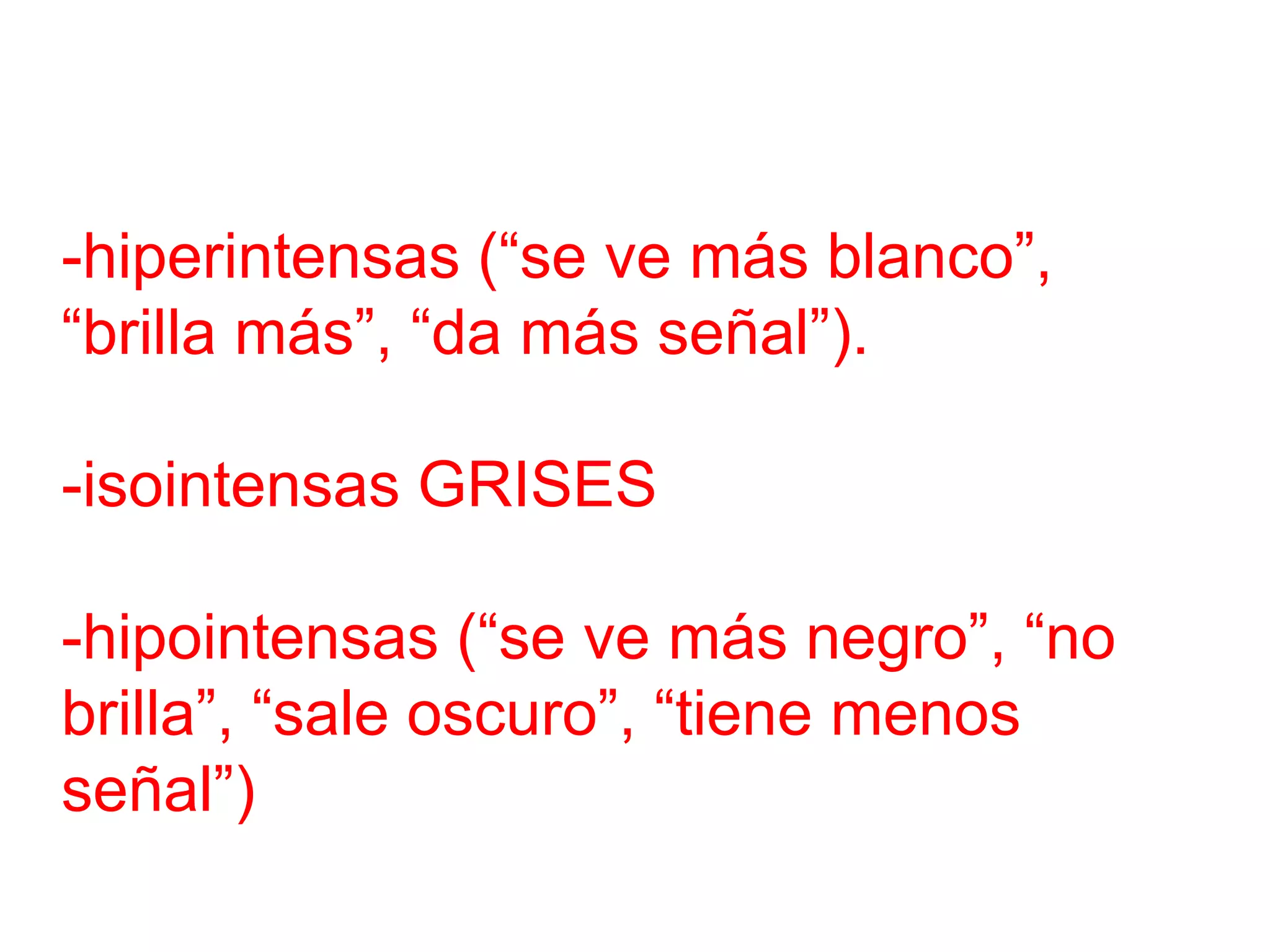 -hiperintensas (“se ve más blanco”,
“brilla más”, “da más señal”).
-isointensas GRISES
-hipointensas (“se ve más negro”, “no
brilla”, “sale oscuro”, “tiene menos
señal”)
 