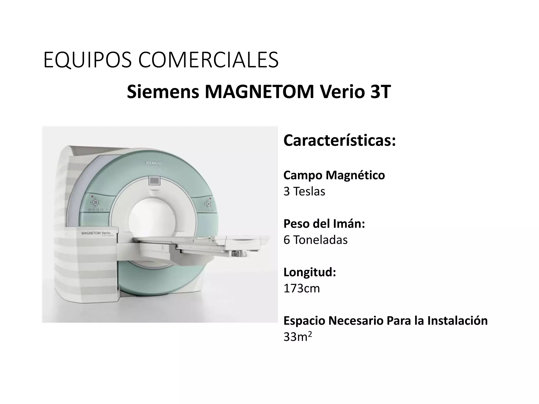 EQUIPOS COMERCIALES
Siemens MAGNETOM Verio 3T
Características:
Campo Magnético
3 Teslas
Peso del Imán:
6 Toneladas
Longitud:
173cm
Espacio Necesario Para la Instalación
33m2
 