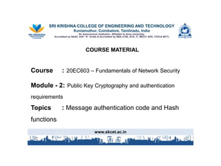 SRI KRISHNA COLLEGE OF ENGINEERING AND TECHNOLOGY
Kuniamuthur, Coimbatore, Tamilnadu, India
An Autonomous Institution, Affiliated to Anna University,
Accredited by NAAC with “A” Grade & Accredited by NBA (CSE, ECE, IT, MECH ,EEE, CIVIL& MCT)
COURSE MATERIALMATERIAL
Course : 20EC603 – Fundamentals of Network Security
Module - 2: Public Key Cryptography and authentication
requirements
Topics : Message authentication code and Hash
functions
www.skcet.ac.in
 