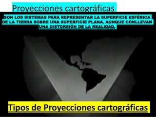 Proyecciones cartográficas
SON LOS SISTEMAS PARA REPRESENTAR LA SUPERFICIE ESFÉRICA
DE LA TIERRA SOBRE UNA SUPERFICIE PLANA, AUNQUE CONLLEVAN
UNA DISTORSIÓN DE LA REALIDAD.
Tipos de Proyecciones cartográficas
 