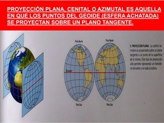 PROYECCIÓN PLANA, CENITAL O AZIMUTAL ES AQUELLA
EN QUE LOS PUNTOS DEL GEOIDE (ESFERA ACHATADA)
SE PROYECTAN SOBRE UN PLANO TANGENTE.
 