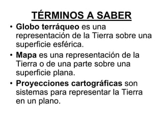 • Globo terráqueo es una
representación de la Tierra sobre una
superficie esférica.
• Mapa es una representación de la
Tierra o de una parte sobre una
superficie plana.
• Proyecciones cartográficas son
sistemas para representar la Tierra
en un plano.
TÉRMINOS A SABER
 