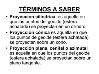 • Proyección cilíndrica es aquella en
que los puntos del geoide (esfera
achatada) se proyectan en un cilindro.
• Proyección cónica es aquella en que
los puntos de geoide (esfera achatada)
se proyectan sobre un cono.
• Proyección plana, cenital o azimutal
es aquella en que los puntos del geoide
(esfera achatada) se proyectan sobre un
plano tangente.
TÉRMINOS A SABER
 