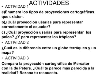 ACTIVIDADES
• ACTIVIDAD 1
a)Enumera los tipos de proyecciones cartográficas
que existen.
b)¿Cuál proyección usarías para representar
correctamente el ecuador?
c) ¿Cuál proyección usarías para representar los
polos? ¿Y para representar los trópicos?
• ACTIVIDAD 2
¿Cuál es la diferencia entre un globo terráqueo y un
mapa?
• ACTIVIDAD 3
Compara la proyección cartográfica de Mercator
con la de Peters. ¿Cuál te parece más parecida a la
 
