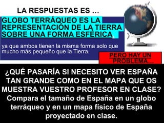 LA RESPUESTAS ES …
GLOBO TERRÁQUEO ES LA
REPRESENTACIÓN DE LA TIERRA
SOBRE UNA FORMA ESFÉRICA,
ya que ambos tienen la misma forma solo que
mucho más pequeño que la Tierra.
PERO HAY UN
PROBLEMA…
¿QUÉ PASARÍA SI NECESITO VER ESPAÑA
TAN GRANDE COMO EN EL MAPA QUE OS
MUESTRA VUESTRO PROFESOR EN CLASE?
Compara el tamaño de España en un globo
terráqueo y en un mapa físico de España
proyectado en clase.
 