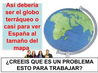 Así debería
ser el globo
terráqueo o
casi para ver
España al
tamaño del
mapa.
¿CREEIS QUE ES UN PROBLEMA
ESTO PARA TRABAJAR?
 
