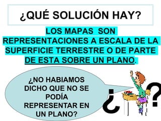¿QUÉ SOLUCIÓN HAY?
LOS MAPAS SON
REPRESENTACIONES A ESCALA DE LA
SUPERFICIE TERRESTRE O DE PARTE
DE ESTA SOBRE UN PLANO.
¿NO HABIAMOS
DICHO QUE NO SE
PODÍA
REPRESENTAR EN
UN PLANO?
¿ ?
 