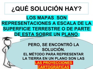 ¿QUÉ SOLUCIÓN HAY?
LOS MAPAS SON
REPRESENTACIONES A ESCALA DE LA
SUPERFICIE TERRESTRE O DE PARTE
DE ESTA SOBRE UN PLANO.
¿NO HABIAMOS
DICHO QUE NO SE
PODÍA
REPRESENTAR EN
UN PLANO?
¿ ?
PERO, SE ENCONTRÓ LA
SOLUCIÓN.
EL MÉTODO PARA REPRESENTAR
LA TIERRA EN UN PLANO SON LAS
LAS PROYECCIONES
CARTOGRÁFICAS
 