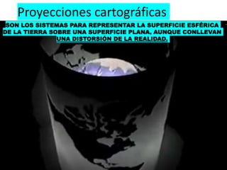 Proyecciones cartográficas
SON LOS SISTEMAS PARA REPRESENTAR LA SUPERFICIE ESFÉRICA
DE LA TIERRA SOBRE UNA SUPERFICIE PLANA, AUNQUE CONLLEVAN
UNA DISTORSIÓN DE LA REALIDAD.
 