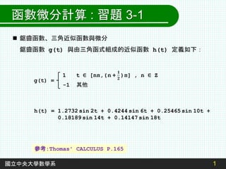 1
國立中央大學數學系
函數微分計算 : 習題 3-1
 鋸齒函數、三角近似函數與微分
鋸齒函數 g(t) 與由三角函式組成的近似函數 h(t) 定義如下：
g(t) =
-1 其他
h(t) = 1.2732 sin 2t + 0.4244 sin 6t + 0.25465 sin 10t +
0.18189 sin 14t + 0.14147 sin 18t
參考:Thomas' CALCULUS P.165
 