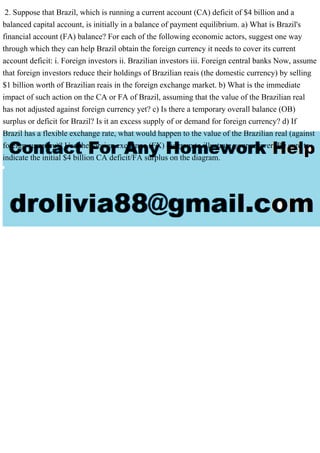 2. Suppose that Brazil, which is running a current account (CA) deficit of $4 billion and a
balanced capital account, is initially in a balance of payment equilibrium. a) What is Brazil's
financial account (FA) balance? For each of the following economic actors, suggest one way
through which they can help Brazil obtain the foreign currency it needs to cover its current
account deficit: i. Foreign investors ii. Brazilian investors iii. Foreign central banks Now, assume
that foreign investors reduce their holdings of Brazilian reais (the domestic currency) by selling
$1 billion worth of Brazilian reais in the foreign exchange market. b) What is the immediate
impact of such action on the CA or FA of Brazil, assuming that the value of the Brazilian real
has not adjusted against foreign currency yet? c) Is there a temporary overall balance (OB)
surplus or deficit for Brazil? Is it an excess supply of or demand for foreign currency? d) If
Brazil has a flexible exchange rate, what would happen to the value of the Brazilian real (against
foreign currency)? Use the foreign exchange (FX) diagram to illustrate your answer. Be sure to
indicate the initial $4 billion CA deficit/FA surplus on the diagram.
 