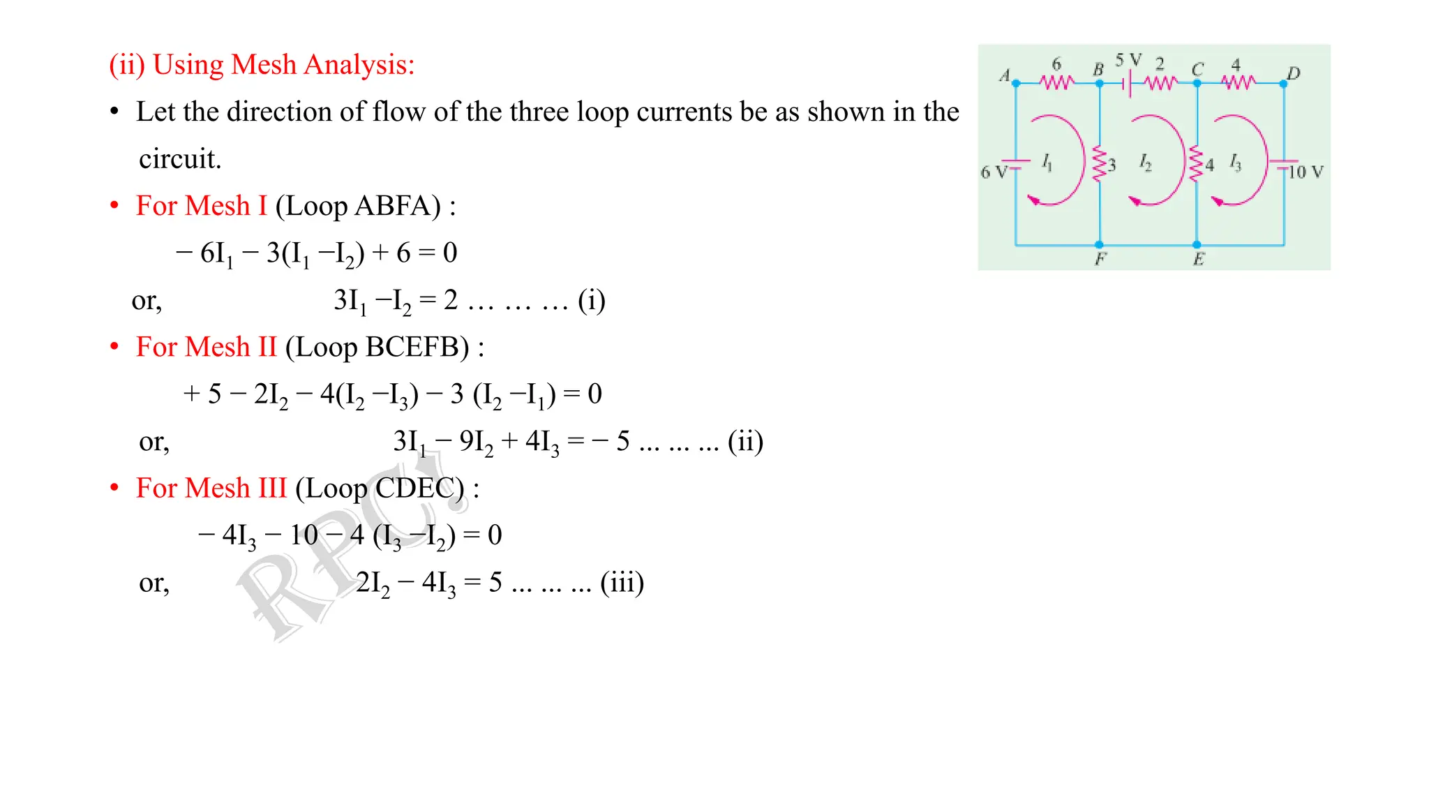 (ii) Using Mesh Analysis:
• Let the direction of flow of the three loop currents be as shown in the
circuit.
• For Mesh I (Loop ABFA) :
− 6I1 − 3(I1 −I2) + 6 = 0
or, 3I1 −I2 = 2 … … … (i)
• For Mesh II (Loop BCEFB) :
+ 5 − 2I2 − 4(I2 −I3) − 3 (I2 −I1) = 0
or, 3I1 − 9I2 + 4I3 = − 5 ... ... ... (ii)
• For Mesh III (Loop CDEC) :
− 4I3 − 10 − 4 (I3 −I2) = 0
or, 2I2 − 4I3 = 5 ... ... ... (iii)
 