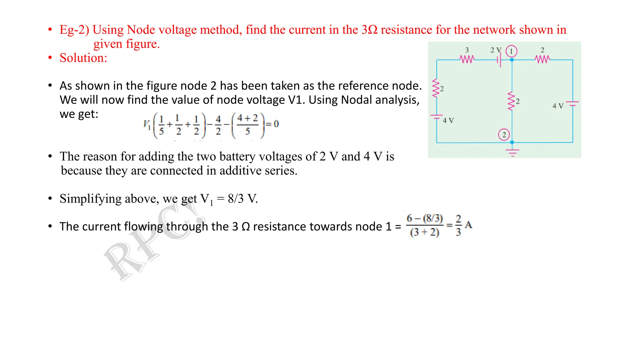 • Eg-2) Using Node voltage method, find the current in the 3Ω resistance for the network shown in
given figure.
• Solution:
• As shown in the figure node 2 has been taken as the reference node.
We will now find the value of node voltage V1. Using Nodal analysis,
we get:
• The reason for adding the two battery voltages of 2 V and 4 V is
because they are connected in additive series.
• Simplifying above, we get V1 = 8/3 V.
• The current flowing through the 3 Ω resistance towards node 1 =
 