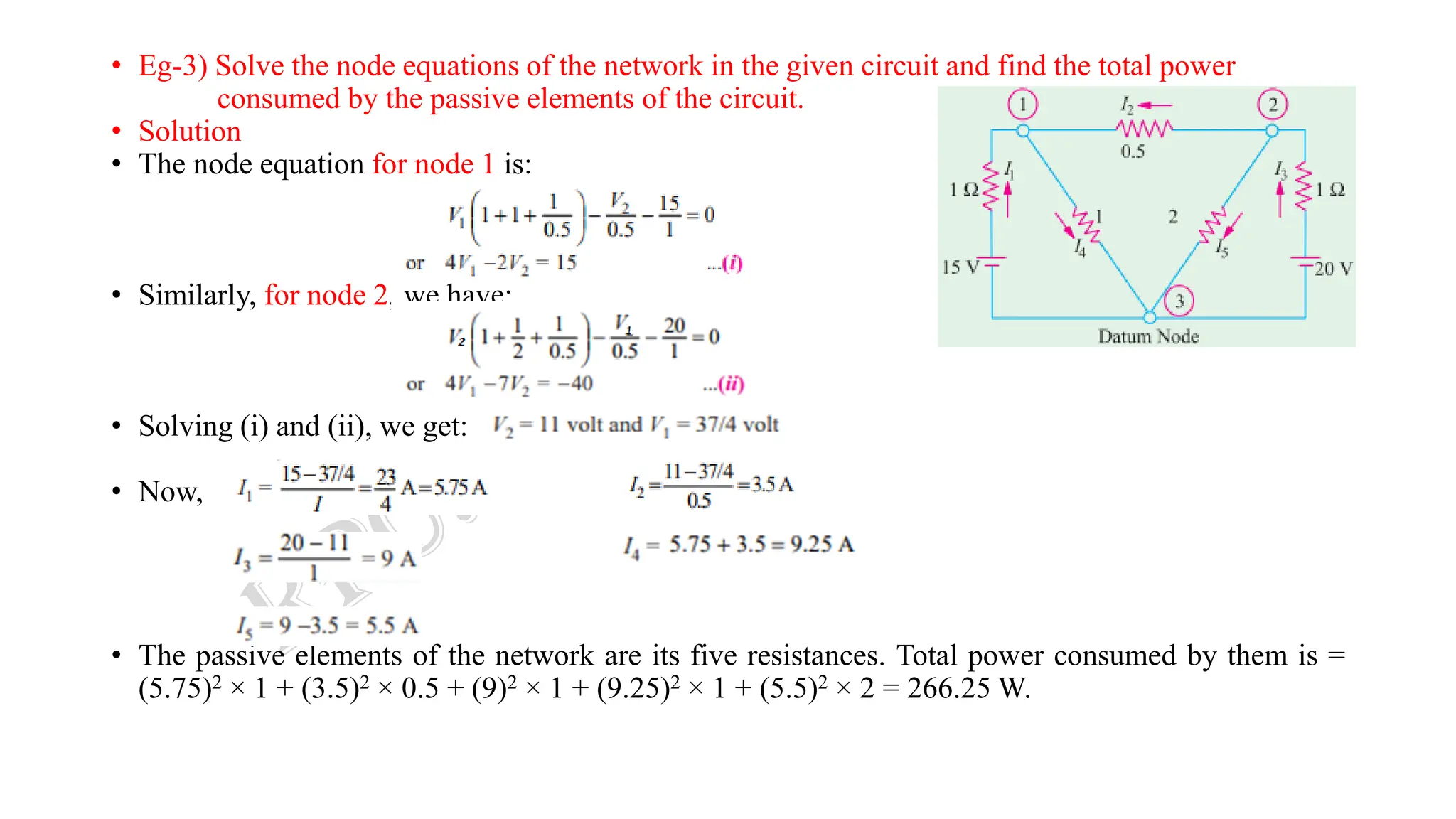 • Eg-3) Solve the node equations of the network in the given circuit and find the total power
consumed by the passive elements of the circuit.
• Solution
• The node equation for node 1 is:
• Similarly, for node 2, we have:
• Solving (i) and (ii), we get:
• Now,
• The passive elements of the network are its five resistances. Total power consumed by them is =
(5.75)2 × 1 + (3.5)2 × 0.5 + (9)2 × 1 + (9.25)2 × 1 + (5.5)2 × 2 = 266.25 W.
 