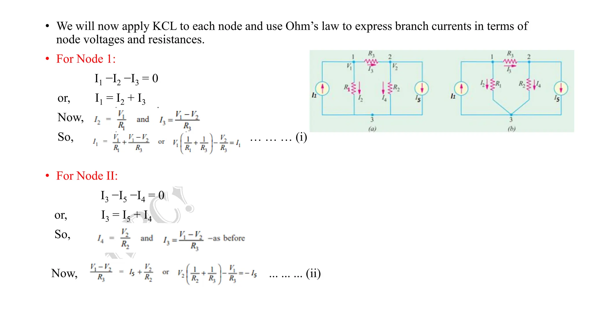 • We will now apply KCL to each node and use Ohm’s law to express branch currents in terms of
node voltages and resistances.
• For Node 1:
I1 −I2 −I3 = 0
or, I1 = I2 + I3
Now,
So, … … … (i)
• For Node II:
I3 −I5 −I4 = 0
or, I3 = I5 + I4
So,
Now, ... ... ... (ii)
 