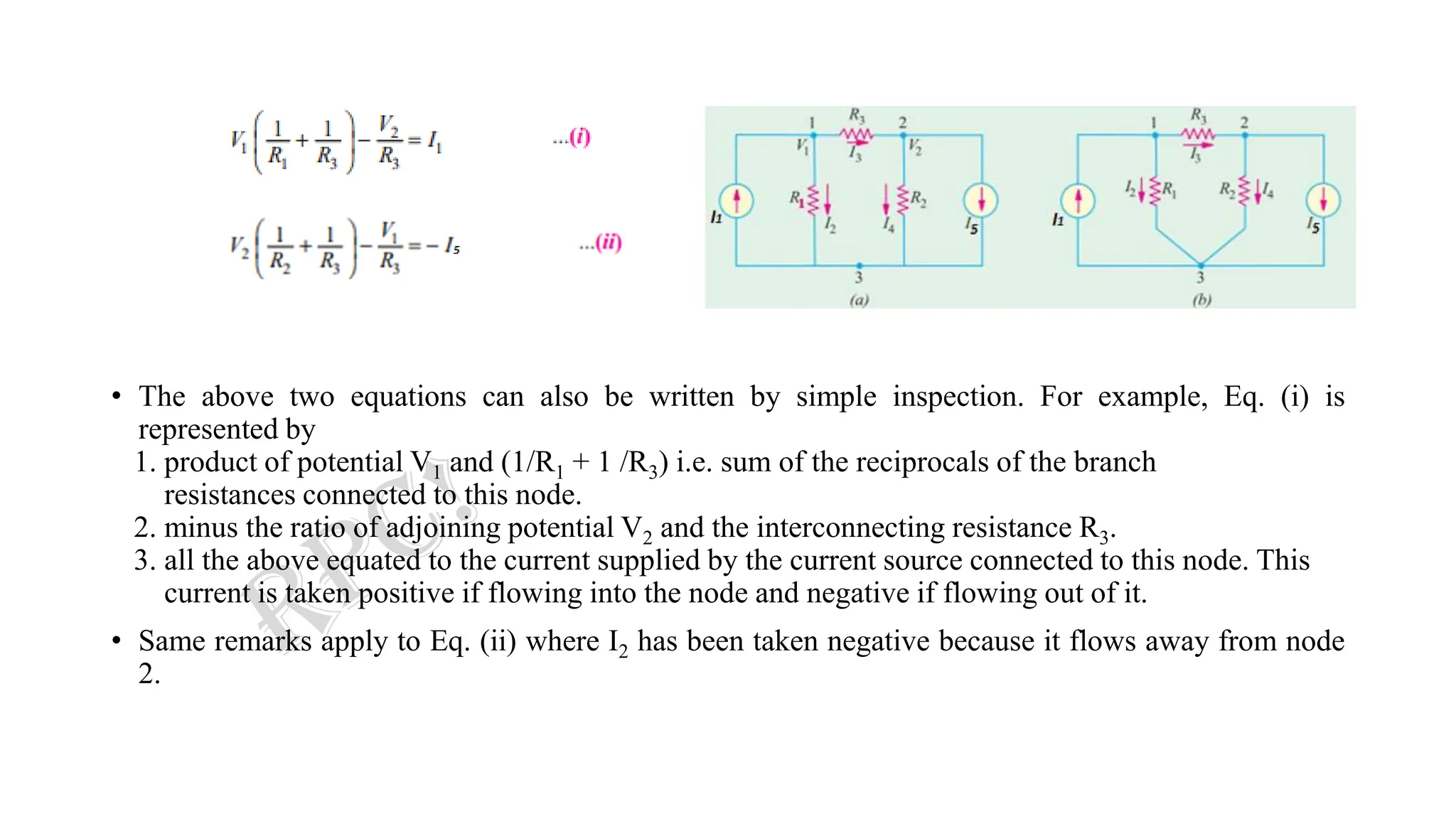 • The above two equations can also be written by simple inspection. For example, Eq. (i) is
represented by
1. product of potential V1 and (1/R1 + 1 /R3) i.e. sum of the reciprocals of the branch
resistances connected to this node.
2. minus the ratio of adjoining potential V2 and the interconnecting resistance R3.
3. all the above equated to the current supplied by the current source connected to this node. This
current is taken positive if flowing into the node and negative if flowing out of it.
• Same remarks apply to Eq. (ii) where I2 has been taken negative because it flows away from node
2.
 