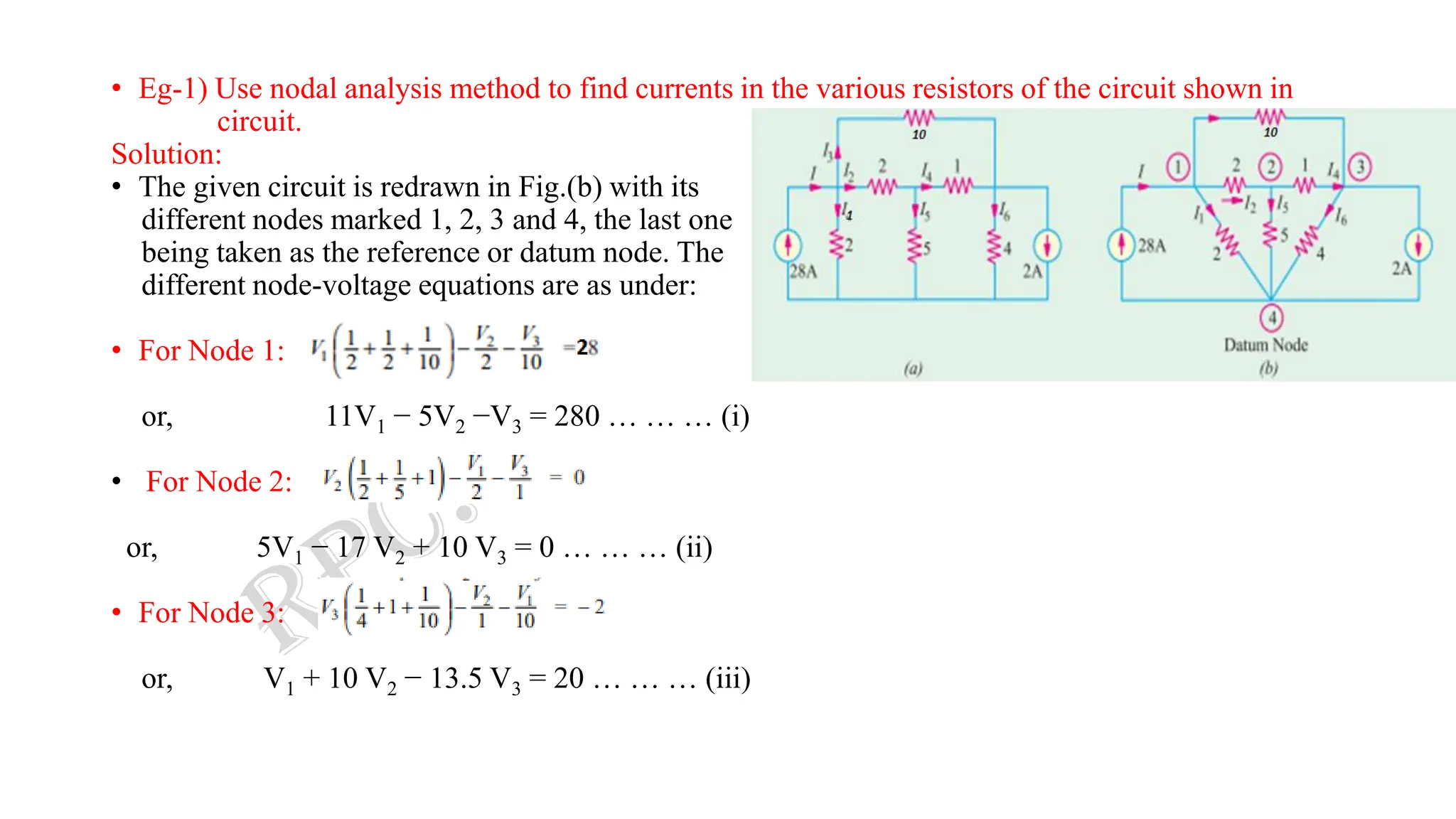 • Eg-1) Use nodal analysis method to find currents in the various resistors of the circuit shown in
circuit.
Solution:
• The given circuit is redrawn in Fig.(b) with its
different nodes marked 1, 2, 3 and 4, the last one
being taken as the reference or datum node. The
different node-voltage equations are as under:
• For Node 1:
or, 11V1 − 5V2 −V3 = 280 … … … (i)
• For Node 2:
or, 5V1 − 17 V2 + 10 V3 = 0 … … … (ii)
• For Node 3:
or, V1 + 10 V2 − 13.5 V3 = 20 … … … (iii)
 