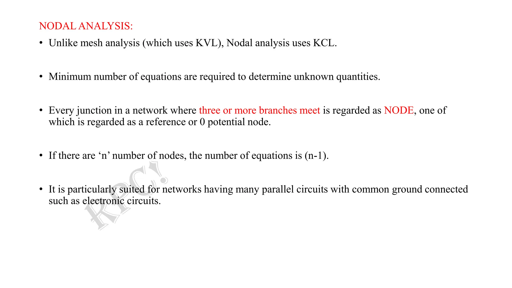 NODAL ANALYSIS:
• Unlike mesh analysis (which uses KVL), Nodal analysis uses KCL.
• Minimum number of equations are required to determine unknown quantities.
• Every junction in a network where three or more branches meet is regarded as NODE, one of
which is regarded as a reference or 0 potential node.
• If there are ‘n’ number of nodes, the number of equations is (n-1).
• It is particularly suited for networks having many parallel circuits with common ground connected
such as electronic circuits.
 