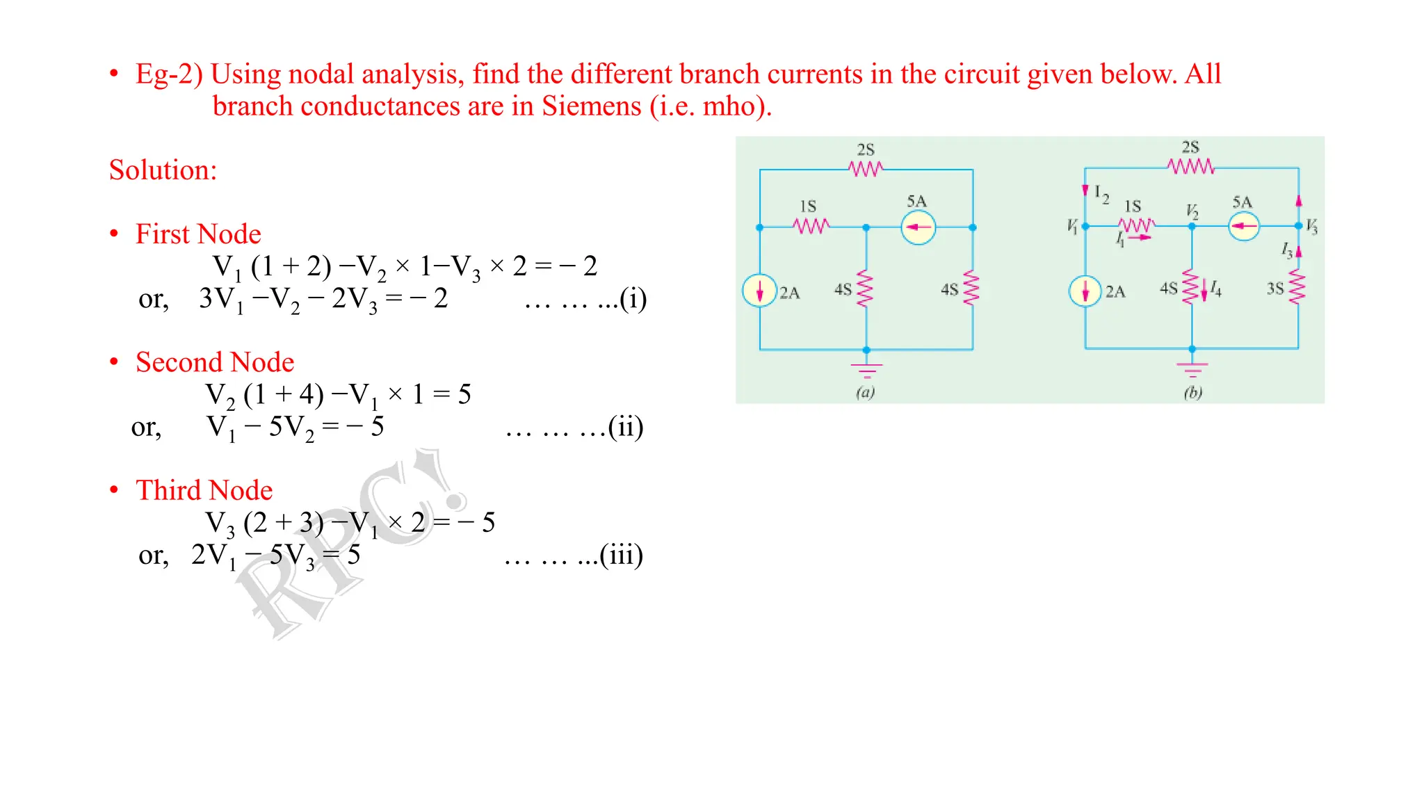 • Eg-2) Using nodal analysis, find the different branch currents in the circuit given below. All
branch conductances are in Siemens (i.e. mho).
Solution:
• First Node
V1 (1 + 2) −V2 × 1−V3 × 2 = − 2
or, 3V1 −V2 − 2V3 = − 2 … … ...(i)
• Second Node
V2 (1 + 4) −V1 × 1 = 5
or, V1 − 5V2 = − 5 … … …(ii)
• Third Node
V3 (2 + 3) −V1 × 2 = − 5
or, 2V1 − 5V3 = 5 … … ...(iii)
 