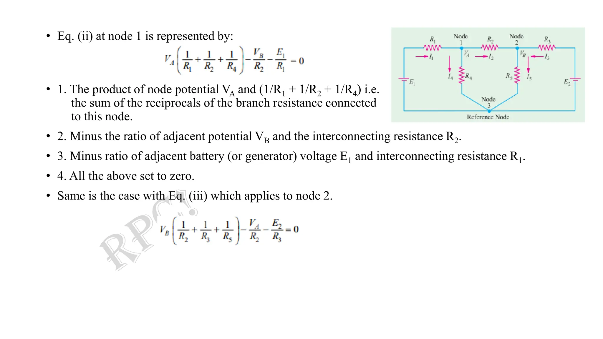 • Eq. (ii) at node 1 is represented by:
• 1. The product of node potential VA and (1/R1 + 1/R2 + 1/R4) i.e.
the sum of the reciprocals of the branch resistance connected
to this node.
• 2. Minus the ratio of adjacent potential VB and the interconnecting resistance R2.
• 3. Minus ratio of adjacent battery (or generator) voltage E1 and interconnecting resistance R1.
• 4. All the above set to zero.
• Same is the case with Eq. (iii) which applies to node 2.
 
