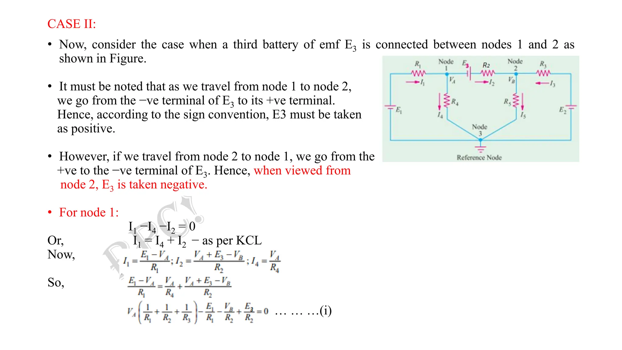 CASE II:
• Now, consider the case when a third battery of emf E3 is connected between nodes 1 and 2 as
shown in Figure.
• It must be noted that as we travel from node 1 to node 2,
we go from the −ve terminal of E3 to its +ve terminal.
Hence, according to the sign convention, E3 must be taken
as positive.
• However, if we travel from node 2 to node 1, we go from the
+ve to the −ve terminal of E3. Hence, when viewed from
node 2, E3 is taken negative.
• For node 1:
I1 −I4 −I2 = 0
Or, I1 = I4 + I2 − as per KCL
Now,
So,
… … …(i)
 