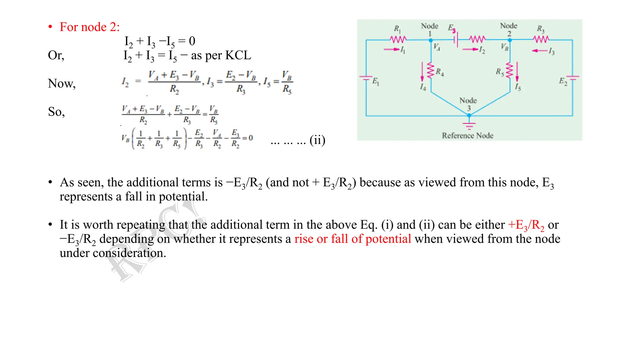 • For node 2:
I2 + I3 −I5 = 0
Or, I2 + I3 = I5 − as per KCL
Now,
So,
... ... ... (ii)
• As seen, the additional terms is −E3/R2 (and not + E3/R2) because as viewed from this node, E3
represents a fall in potential.
• It is worth repeating that the additional term in the above Eq. (i) and (ii) can be either +E3/R2 or
−E3/R2 depending on whether it represents a rise or fall of potential when viewed from the node
under consideration.
 