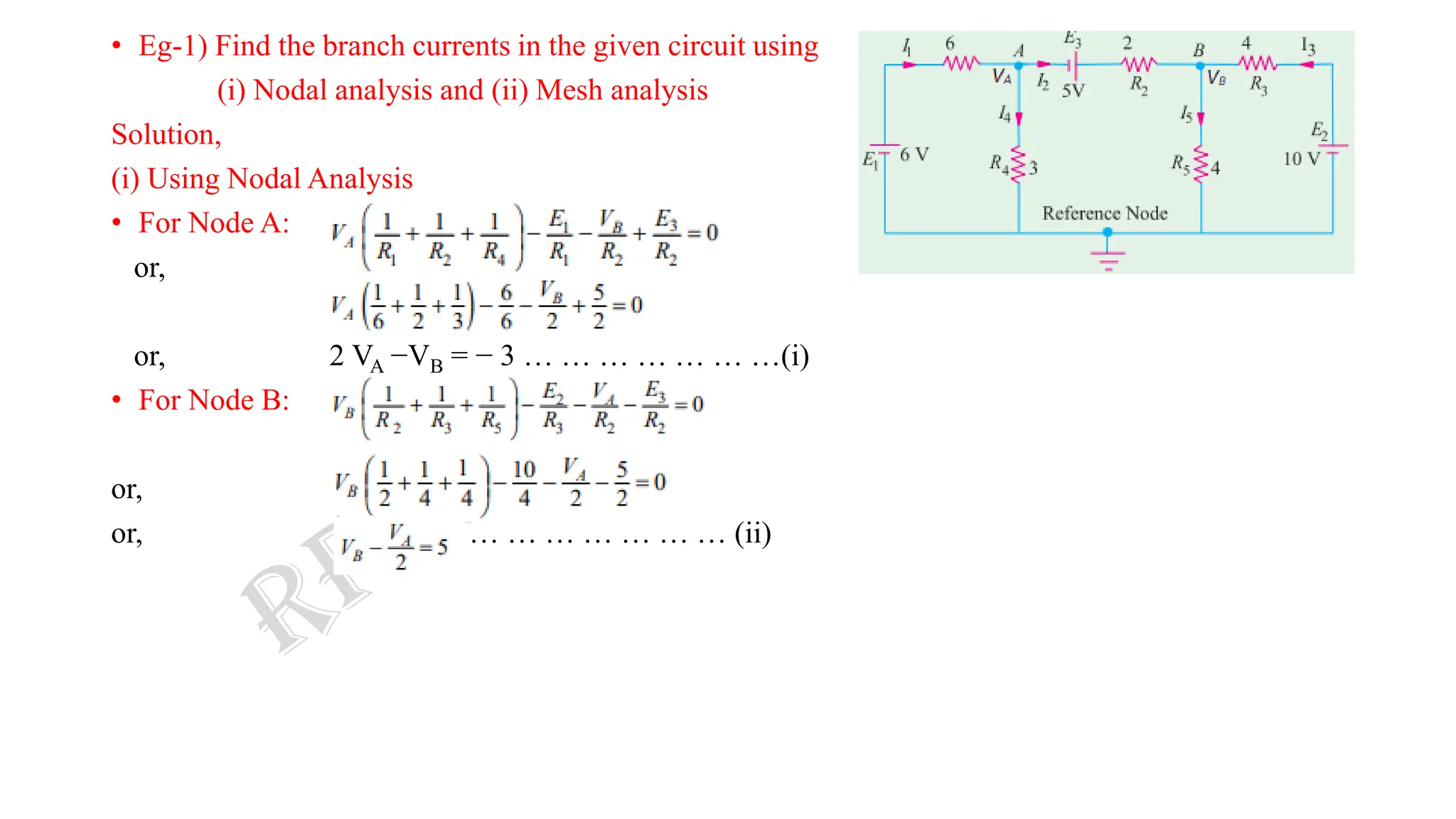 • Eg-1) Find the branch currents in the given circuit using
(i) Nodal analysis and (ii) Mesh analysis
Solution,
(i) Using Nodal Analysis
• For Node A:
or,
or, 2 VA −VB = − 3 … … … … … … …(i)
• For Node B:
or,
or, … … … … … … … (ii)
 