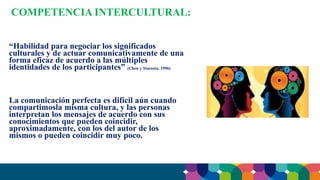 “Habilidad para negociar los significados
culturales y de actuar comunicativamente de una
forma eficaz de acuerdo a las múltiples
identidades de los participantes” (Chen y Starosta, 1996)
La comunicación perfecta es difícil aún cuando
compartimosla misma cultura, y las personas
interpretan los mensajes de acuerdo con sus
conocimientos que pueden coincidir,
aproximadamente, con los del autor de los
mismos o pueden coincidir muy poco.
COMPETENCIA INTERCULTURAL:
 