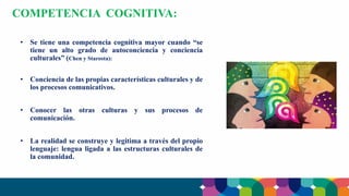 • Se tiene una competencia cognitiva mayor cuando “se
tiene un alto grado de autoconciencia y conciencia
culturales” (Chen y Starosta):
• Conciencia de las propias características culturales y de
los procesos comunicativos.
• Conocer las otras culturas y sus procesos de
comunicación.
• La realidad se construye y legitima a través del propio
lenguaje: lengua ligada a las estructuras culturales de
la comunidad.
COMPETENCIA COGNITIVA:
 