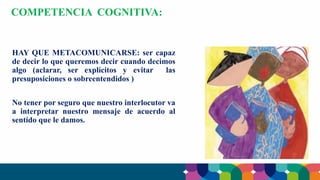 HAY QUE METACOMUNICARSE: ser capaz
de decir lo que queremos decir cuando decimos
algo (aclarar, ser explícitos y evitar las
presuposiciones o sobreentendidos )
No tener por seguro que nuestro interlocutor va
a interpretar nuestro mensaje de acuerdo al
sentido que le damos.
COMPETENCIA COGNITIVA:
 