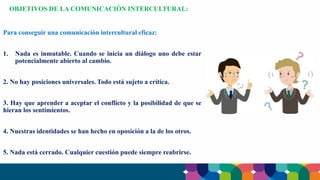 Para conseguir una comunicación intercultural eficaz:
1. Nada es inmutable. Cuando se inicia un diálogo uno debe estar
potencialmente abierto al cambio.
2. No hay posiciones universales. Todo está sujeto a crítica.
3. Hay que aprender a aceptar el conflicto y la posibilidad de que se
hieran los sentimientos.
4. Nuestras identidades se han hecho en oposición a la de los otros.
5. Nada está cerrado. Cualquier cuestión puede siempre reabrirse.
OBJETIVOS DE LA COMUNICACIÓN INTERCULTURAL:
 