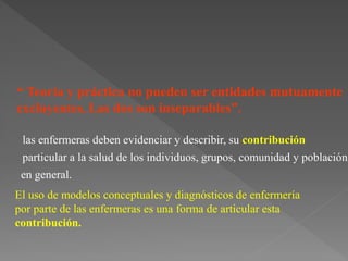 “ Teoría y práctica no pueden ser entidades mutuamente
excluyentes, Las dos son inseparables”.
particular a la salud de los individuos, grupos, comunidad y población
en general.
El uso de modelos conceptuales y diagnósticos de enfermería
por parte de las enfermeras es una forma de articular esta
contribución.
las enfermeras deben evidenciar y describir, su contribución
 