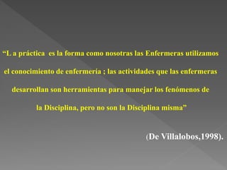 “L a práctica es la forma como nosotras las Enfermeras utilizamos
el conocimiento de enfermería ; las actividades que las enfermeras
desarrollan son herramientas para manejar los fenómenos de
la Disciplina, pero no son la Disciplina misma”
(De Villalobos,1998).
 
