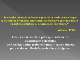 “Se necesita tanto a la enfermera que crea la teoría como a la que
se desempeña brindando directamente atención, ya que cada una en
su ámbito contribuye al desarrollo de Enfermería “.
(Velandia, 1999).
Este es un tema clave para que enfermeros
asistenciales y docentes
de América Latina trabajen juntos y sumen fuerzas
para el desarrollo de la profesión y disciplina.
 