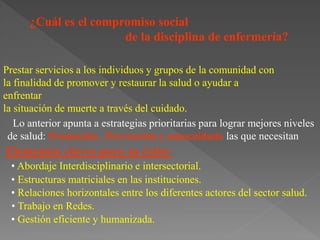 ¿Cuál es el compromiso social
de la disciplina de enfermería?
Lo anterior apunta a estrategias prioritarias para lograr mejores niveles
de salud: Promoción , Prevención y autocuidado las que necesitan
Elementos claves para su éxito:
Prestar servicios a los individuos y grupos de la comunidad con
la finalidad de promover y restaurar la salud o ayudar a
enfrentar
la situación de muerte a través del cuidado.
• Abordaje Interdisciplinario e intersectorial.
• Estructuras matriciales en las instituciones.
• Relaciones horizontales entre los diferentes actores del sector salud.
• Trabajo en Redes.
• Gestión eficiente y humanizada.
 