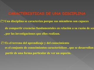 CARACTERISTICAS DE UNA DISCIPLINA :
1Una disciplina se caracteriza porque sus miembros son capaces
de compartir creencias fundamentales en relación a su razón de ser
, por las investigaciones que ellos realizan.
1Es el terreno del aprendizaje y del conocimiento
es el conjunto de conocimientos característicos , que se desarrollan
partir de una forma particular de ver un aspecto.
 