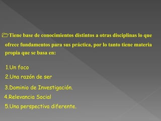 1Tiene base de conocimientos distintos a otras disciplinas lo que
ofrece fundamentos para sus práctica, por lo tanto tiene materia
propia que se basa en:
1.Un foco
2.Una razón de ser
3.Dominio de Investigación.
4.Relevancia Social
5.Una perspectiva diferente.
 