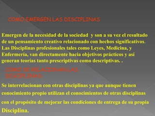 COMO EMERGEN LAS DISCIPLINAS
Emergen de la necesidad de la sociedad y son a su vez el resultado
de un pensamiento creativo relacionado con hechos significativos.
Las Disciplinas profesionales tales como Leyes, Medicina, y
Enfermería, van directamente hacia objetivos prácticos y así
generan teorías tanto prescriptivas como descriptivas. .
COMO SE RELACIONAN LAS
DISCIPLINAS:
Se interrelacionan con otras disciplinas ya que aunque tienen
conocimiento propio utilizan el conocimientos de otras disciplinas
con el propósito de mejorar las condiciones de entrega de su propia
Disciplina.
 
