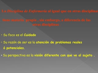 La Disciplina de Enfermería al igual que en otras disciplinas
tiene materia propia , sin embargo, a diferencia de las
otras disciplinas :
• Su foco es el Cuidado
• Su razón de ser es la atención de problemas reales
ó potenciales.
• Su perspectiva es la visión diferente con que ve al sujeto .
 