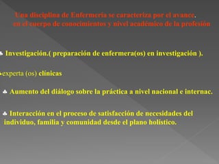 Una disciplina de Enfermería se caracteriza por el avance.
en el cuerpo de conocimientos y nivel académico de la profesión
 Investigación.( preparación de enfermera(os) en investigación ).
experta (os) clínicas
 Aumento del diálogo sobre la práctica a nivel nacional e internac.
 Interacción en el proceso de satisfacción de necesidades del
individuo, familia y comunidad desde el plano holístico.
 