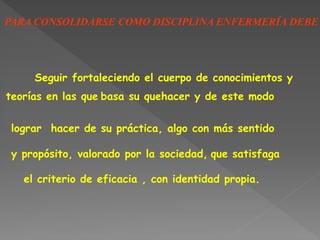 PARA CONSOLIDARSE COMO DISCIPLINA ENFERMERÍA DEBE
Seguir fortaleciendo el cuerpo de conocimientos y
teorías en las que basa su quehacer y de este modo
lograr hacer de su práctica, algo con más sentido
y propósito, valorado por la sociedad, que satisfaga
el criterio de eficacia , con identidad propia.
 