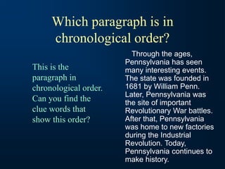 Which paragraph is in
chronological order?
Through the ages,
Pennsylvania has seen
many interesting events.
The state was founded in
1681 by William Penn.
Later, Pennsylvania was
the site of important
Revolutionary War battles.
After that, Pennsylvania
was home to new factories
during the Industrial
Revolution. Today,
Pennsylvania continues to
make history.
This is the
paragraph in
chronological order.
Can you find the
clue words that
show this order?
 